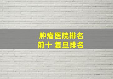 肿瘤医院排名前十 复旦排名